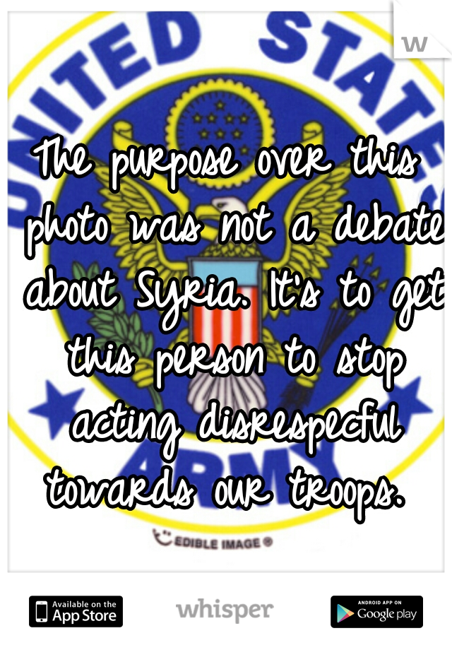 The purpose over this photo was not a debate about Syria. It's to get this person to stop acting disrespecful towards our troops. 