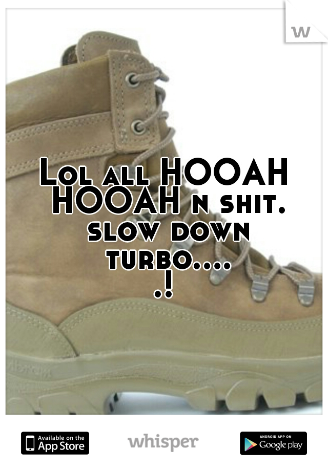 Lol all HOOAH HOOAH n shit. slow down turbo.....!