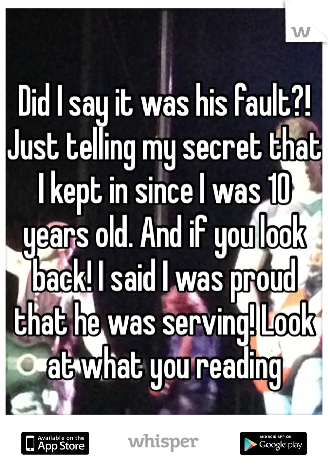 Did I say it was his fault?! Just telling my secret that I kept in since I was 10 years old. And if you look back! I said I was proud that he was serving! Look at what you reading