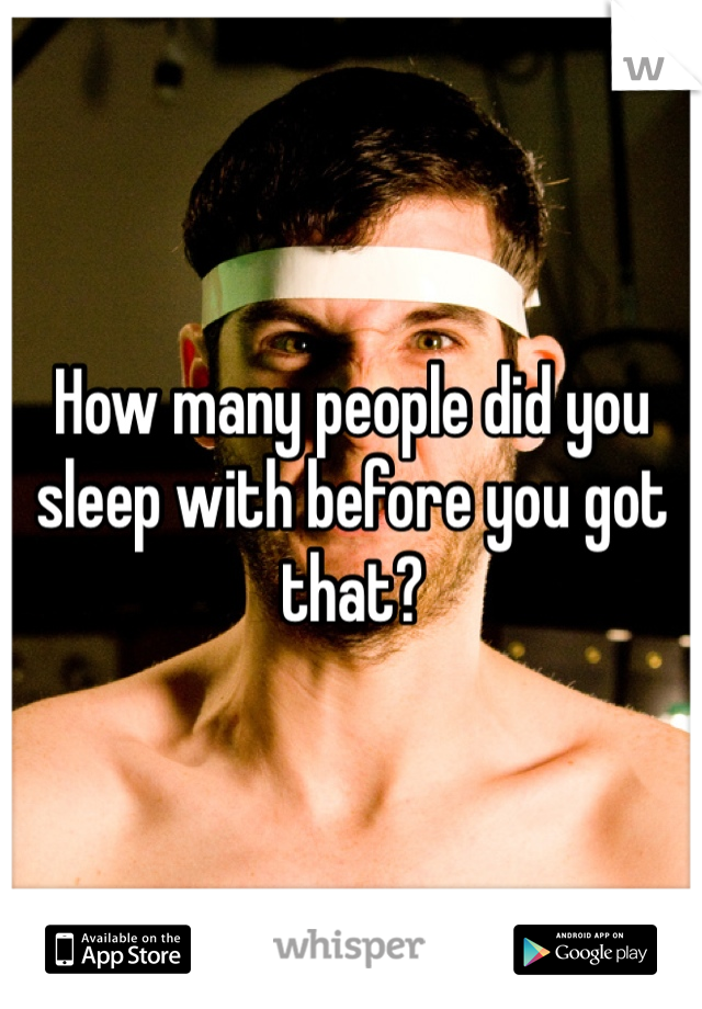 How many people did you sleep with before you got that?