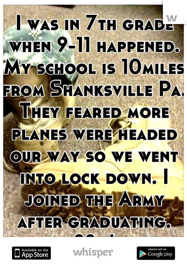 I was in 7th grade when 9-11 happened. My school is 10miles from Shanksville Pa. They feared more planes were headed our way so we went into lock down. I joined the Army after graduating. 88m!