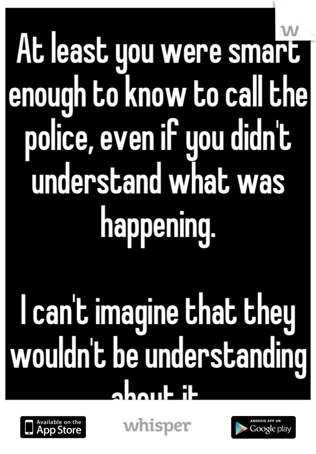 At least you were smart enough to know to call the police, even if you didn't understand what was happening.

I can't imagine that they wouldn't be understanding about it.