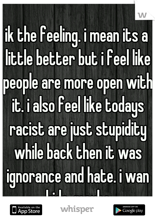 ik the feeling. i mean its a little better but i feel like people are more open with it. i also feel like todays racist are just stupidity while back then it was ignorance and hate. i wan kids. maybe