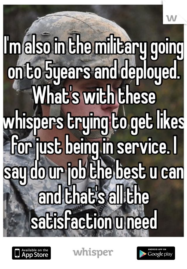 I'm also in the military going on to 5years and deployed. What's with these whispers trying to get likes for just being in service. I say do ur job the best u can and that's all the satisfaction u need