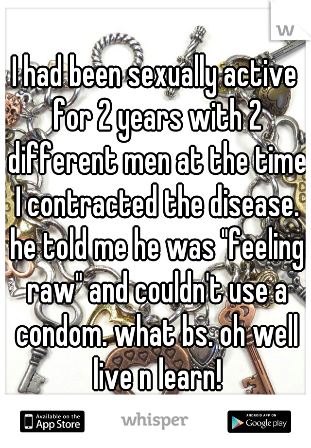 I had been sexually active for 2 years with 2 different men at the time I contracted the disease. he told me he was "feeling raw" and couldn't use a condom. what bs. oh well live n learn!