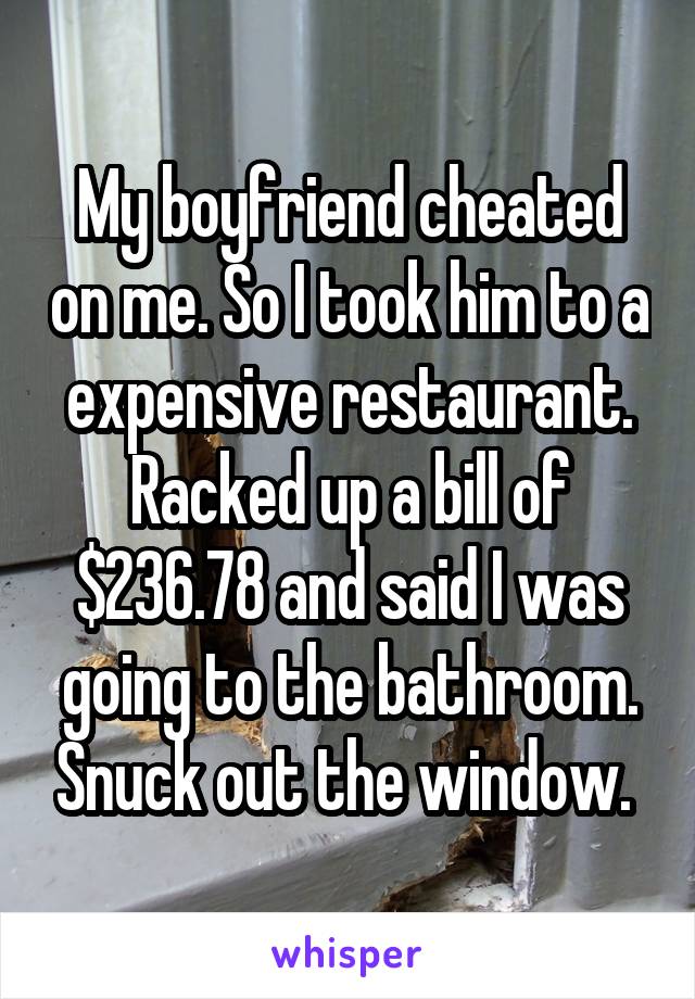 My boyfriend cheated on me. So I took him to a expensive restaurant. Racked up a bill of $236.78 and said I was going to the bathroom. Snuck out the window. 