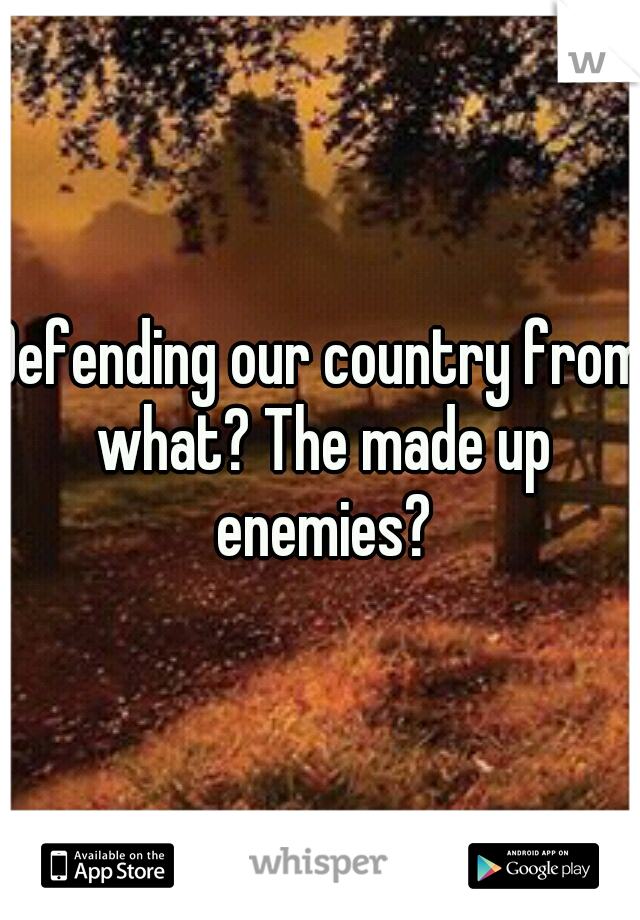 Defending our country from what? The made up enemies?