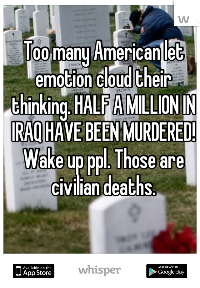 Too many American let emotion cloud their thinking. HALF A MILLION IN IRAQ HAVE BEEN MURDERED! Wake up ppl. Those are civilian deaths.
