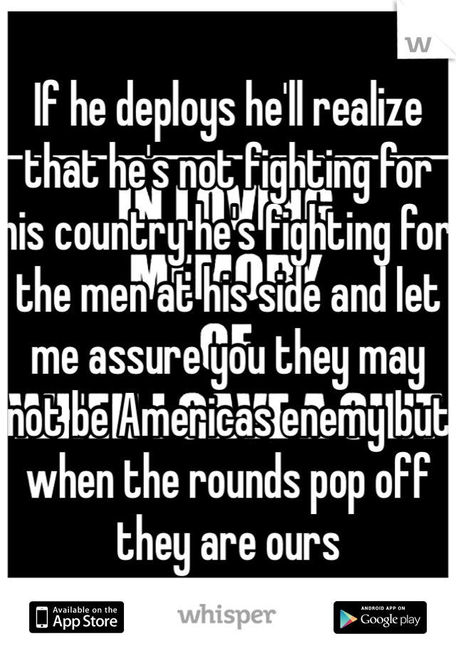 If he deploys he'll realize that he's not fighting for his country he's fighting for the men at his side and let me assure you they may not be Americas enemy but when the rounds pop off they are ours