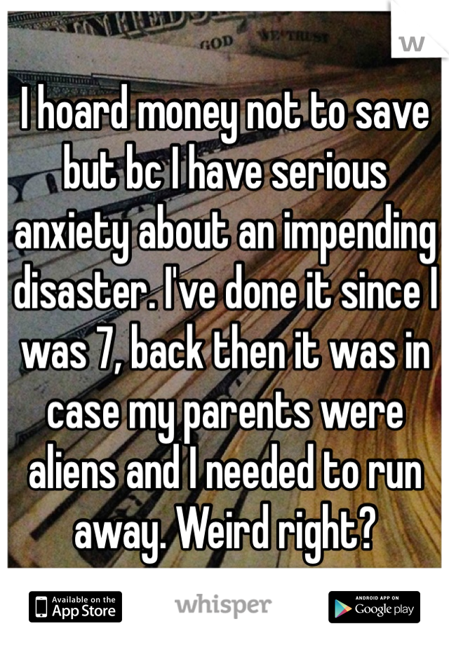 I hoard money not to save but bc I have serious anxiety about an impending disaster. I've done it since I was 7, back then it was in case my parents were aliens and I needed to run away. Weird right?