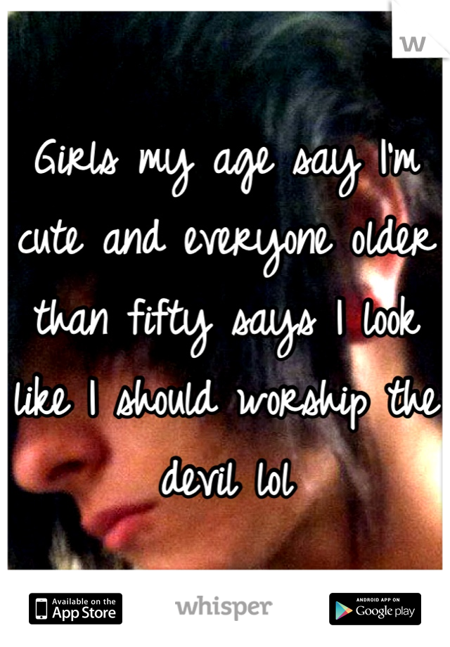 Girls my age say I'm cute and everyone older than fifty says I look like I should worship the devil lol
