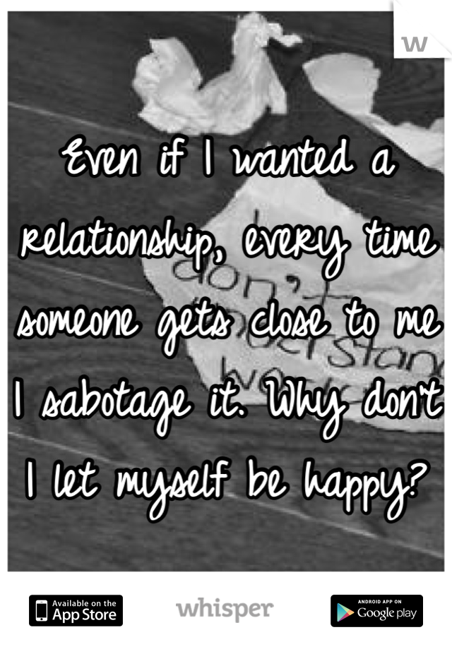 Even if I wanted a relationship, every time someone gets close to me I sabotage it. Why don't I let myself be happy?