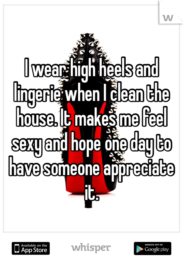 I wear high heels and lingerie when I clean the house. It makes me feel sexy and hope one day to have someone appreciate it. 