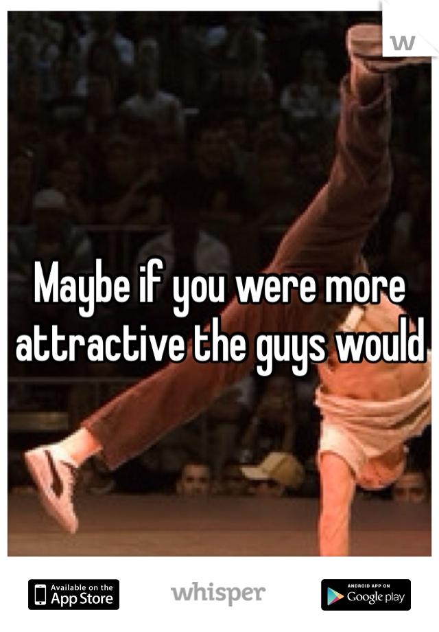 Maybe if you were more attractive the guys would 