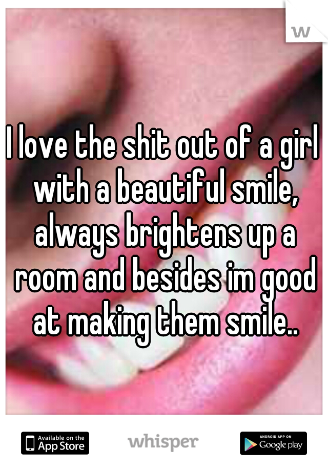 I love the shit out of a girl with a beautiful smile, always brightens up a room and besides im good at making them smile..