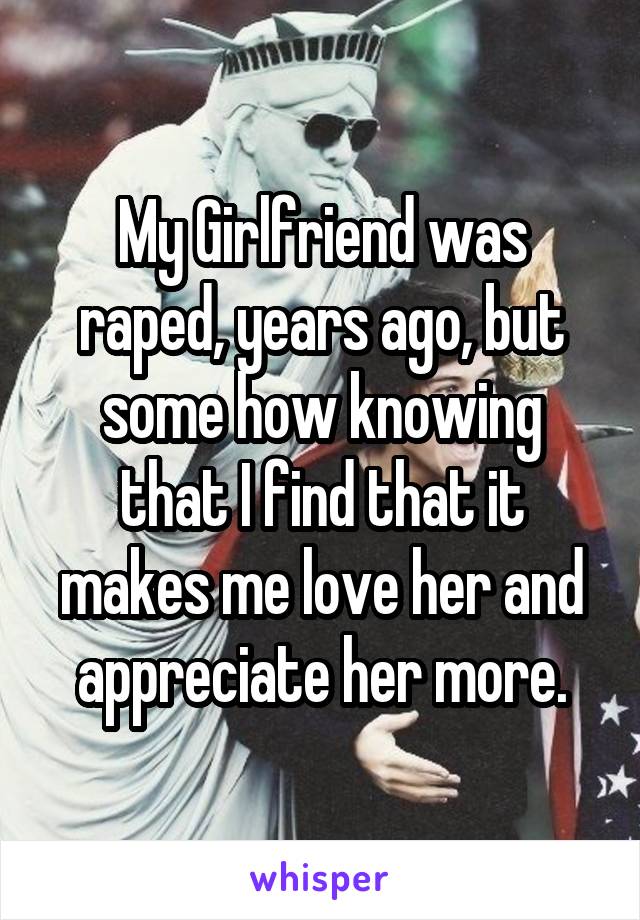 My Girlfriend was raped, years ago, but some how knowing that I find that it makes me love her and appreciate her more.