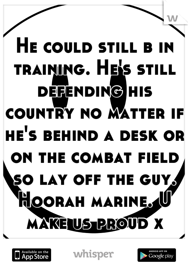 He could still b in training. He's still defending his country no matter if he's behind a desk or on the combat field so lay off the guy. Hoorah marine. U make us proud x
