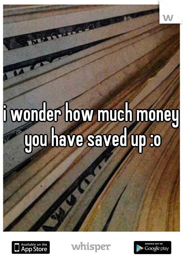 i wonder how much money you have saved up :o