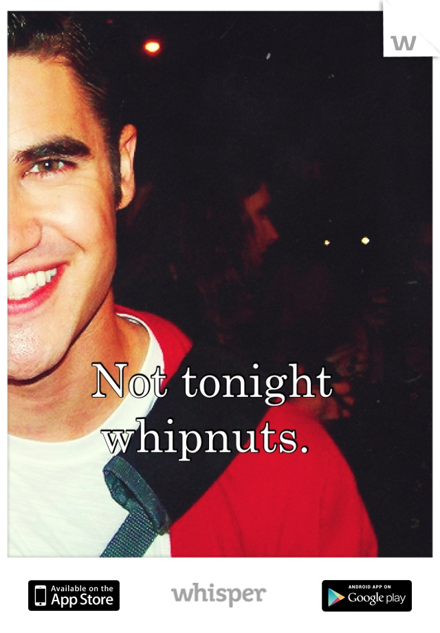 Not tonight whipnuts. 