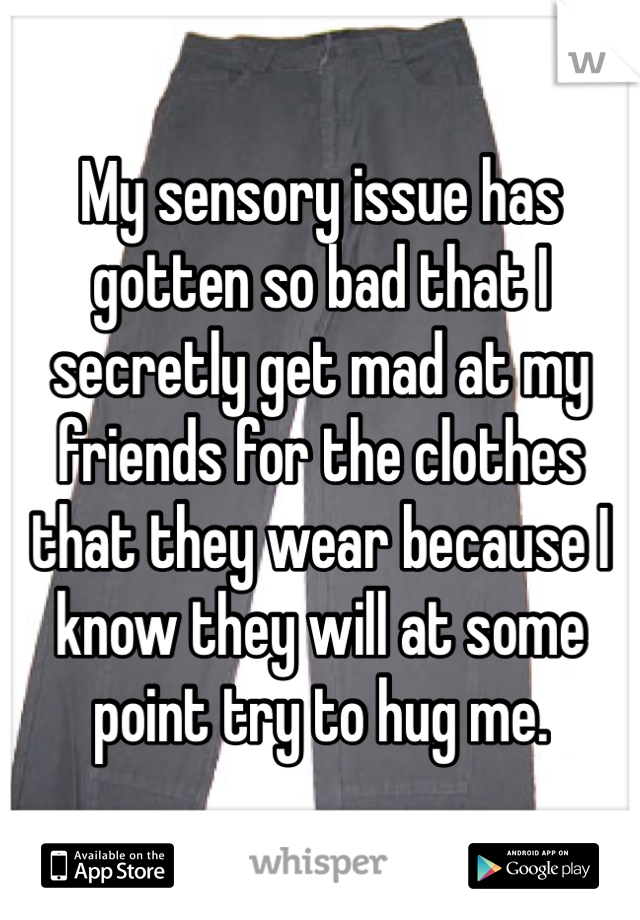 My sensory issue has gotten so bad that I secretly get mad at my friends for the clothes that they wear because I know they will at some point try to hug me. 