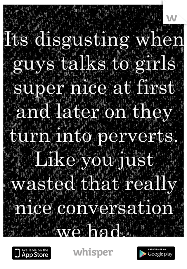 Its disgusting when guys talks to girls super nice at first and later on they turn into perverts. Like you just wasted that really nice conversation we had. 