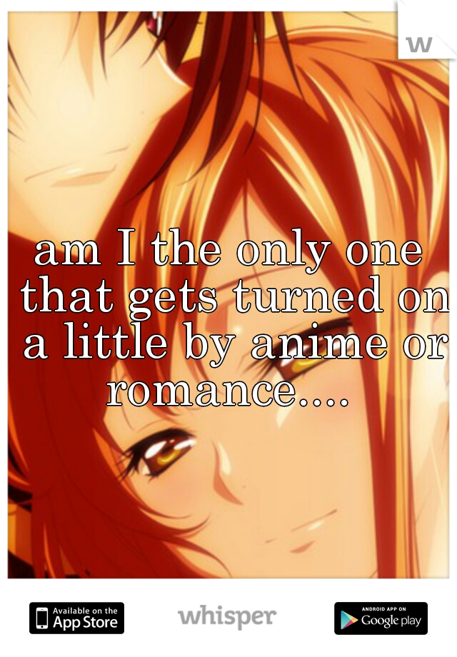 am I the only one that gets turned on a little by anime or romance.... 