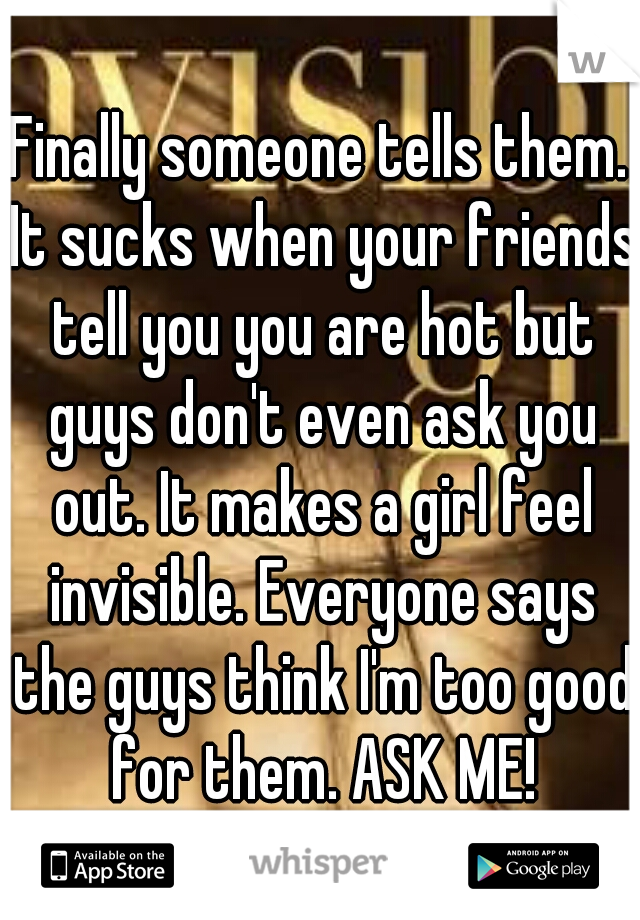 Finally someone tells them. It sucks when your friends tell you you are hot but guys don't even ask you out. It makes a girl feel invisible. Everyone says the guys think I'm too good for them. ASK ME!