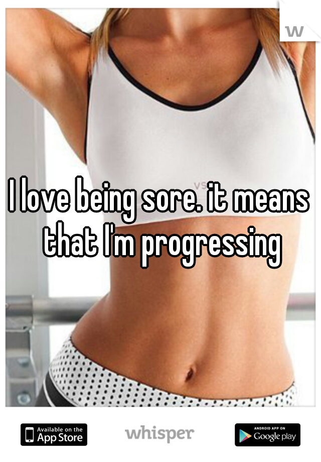 I love being sore. it means that I'm progressing