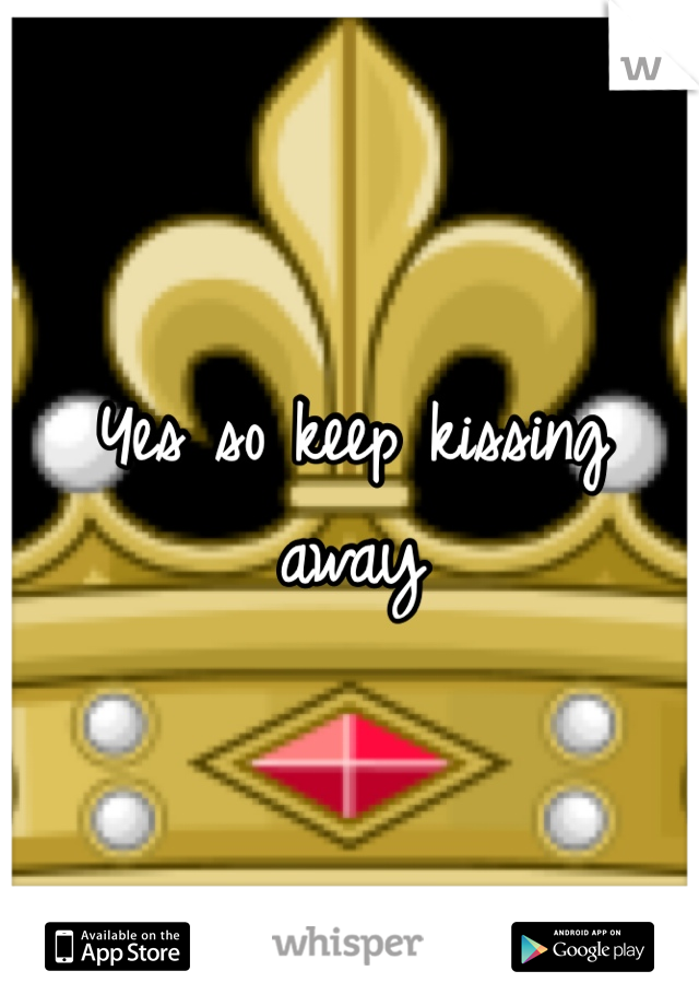 Yes so keep kissing away