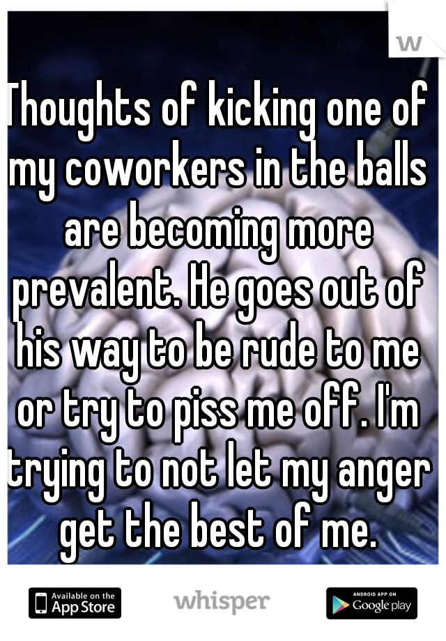 Thoughts of kicking one of my coworkers in the balls are becoming more prevalent. He goes out of his way to be rude to me or try to piss me off. I'm trying to not let my anger get the best of me.