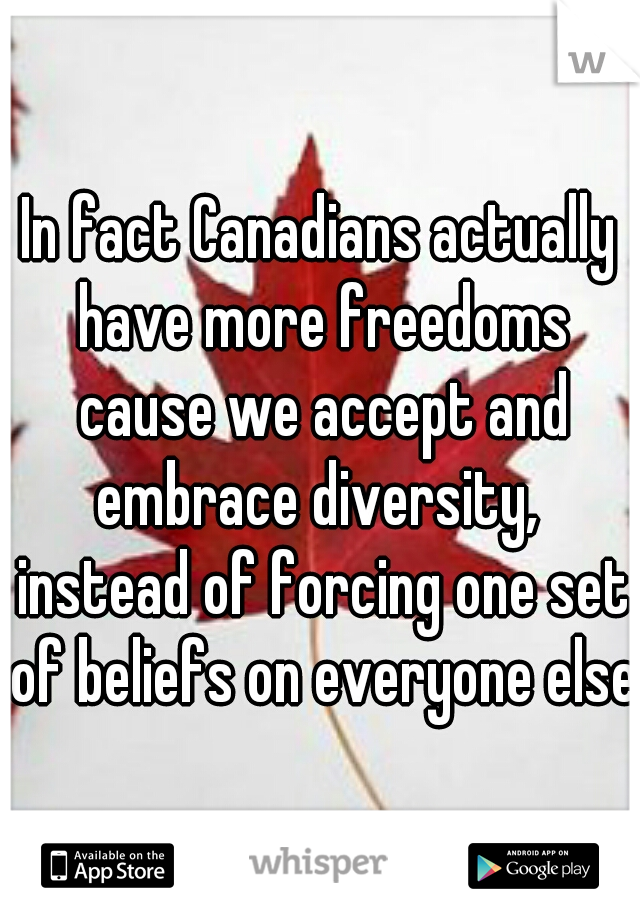 In fact Canadians actually have more freedoms cause we accept and embrace diversity,  instead of forcing one set of beliefs on everyone else.