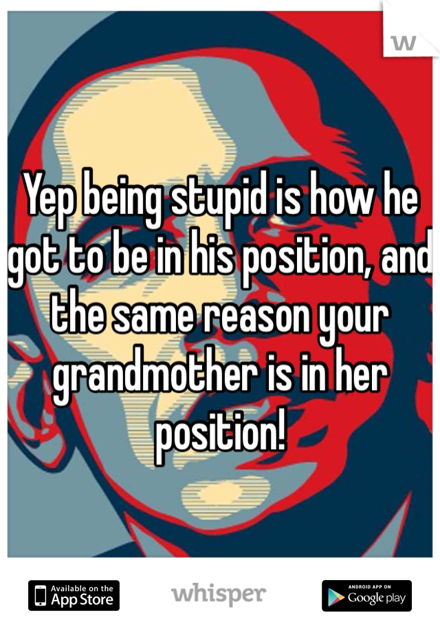 Yep being stupid is how he got to be in his position, and the same reason your grandmother is in her position!