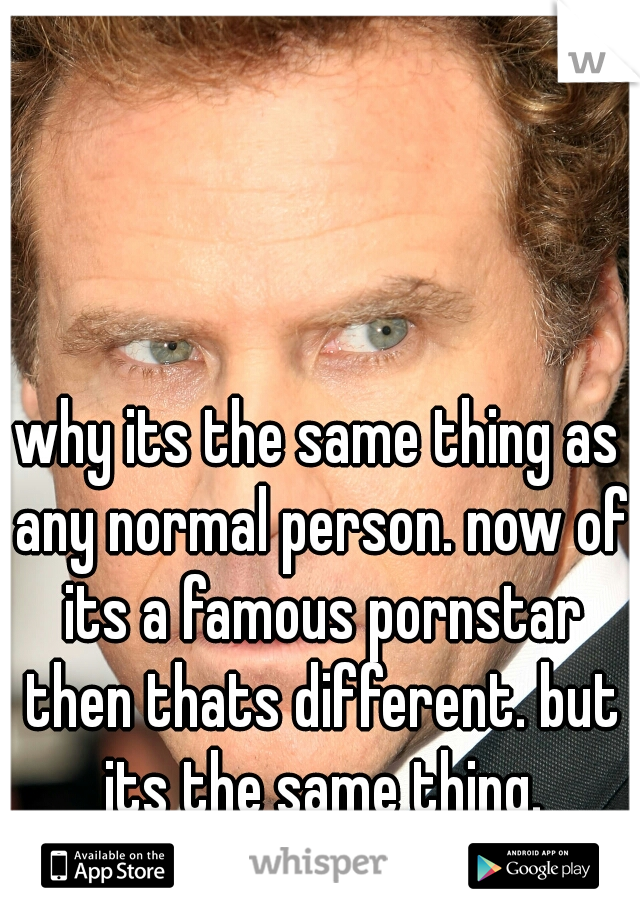 why its the same thing as any normal person. now of its a famous pornstar then thats different. but its the same thing.