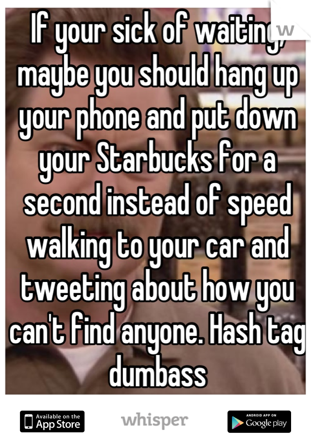 If your sick of waiting, maybe you should hang up your phone and put down your Starbucks for a second instead of speed walking to your car and tweeting about how you can't find anyone. Hash tag dumbass