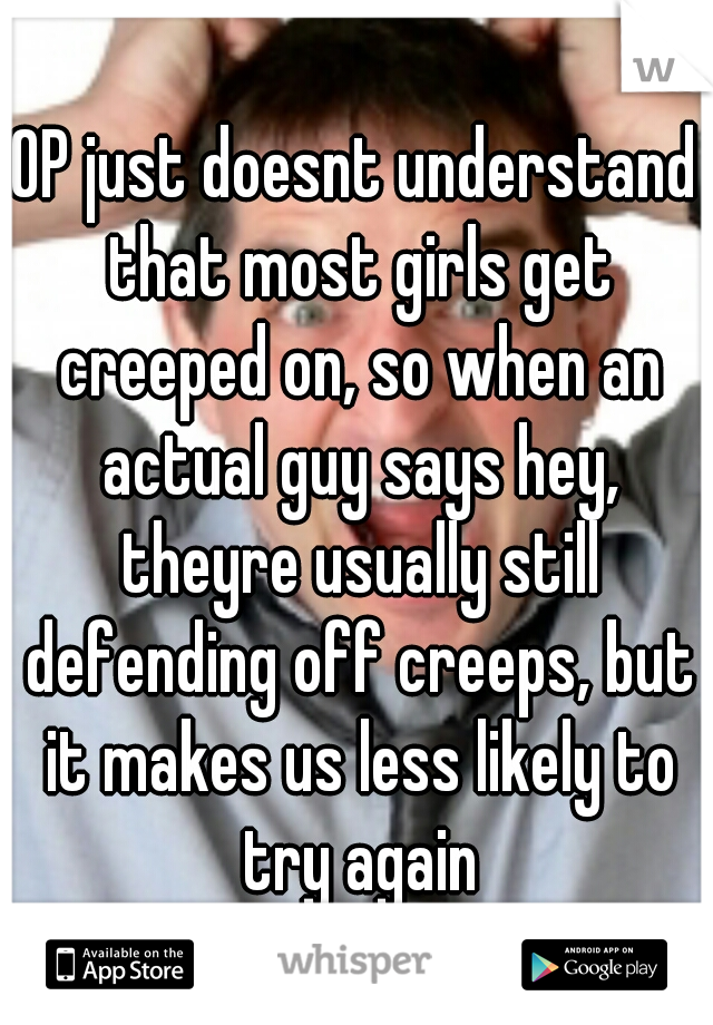 OP just doesnt understand that most girls get creeped on, so when an actual guy says hey, theyre usually still defending off creeps, but it makes us less likely to try again