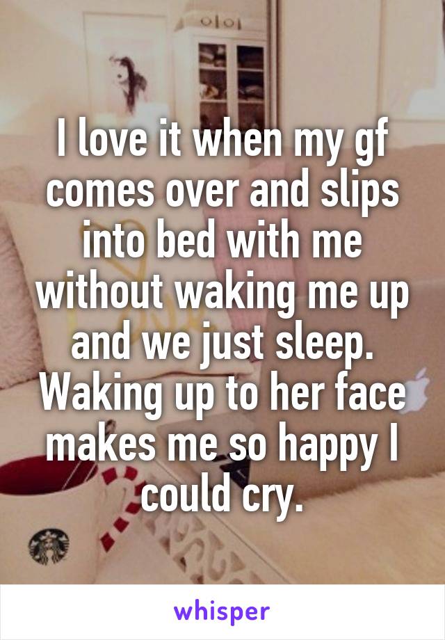 I love it when my gf comes over and slips into bed with me without waking me up and we just sleep. Waking up to her face makes me so happy I could cry.
