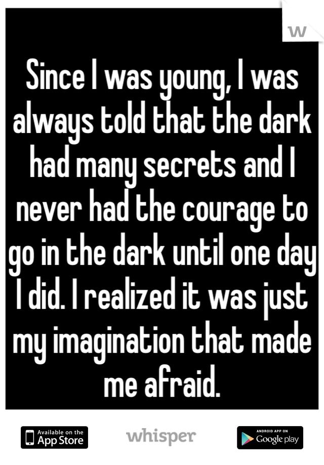 Since I was young, I was always told that the dark had many secrets and I never had the courage to go in the dark until one day I did. I realized it was just my imagination that made me afraid.