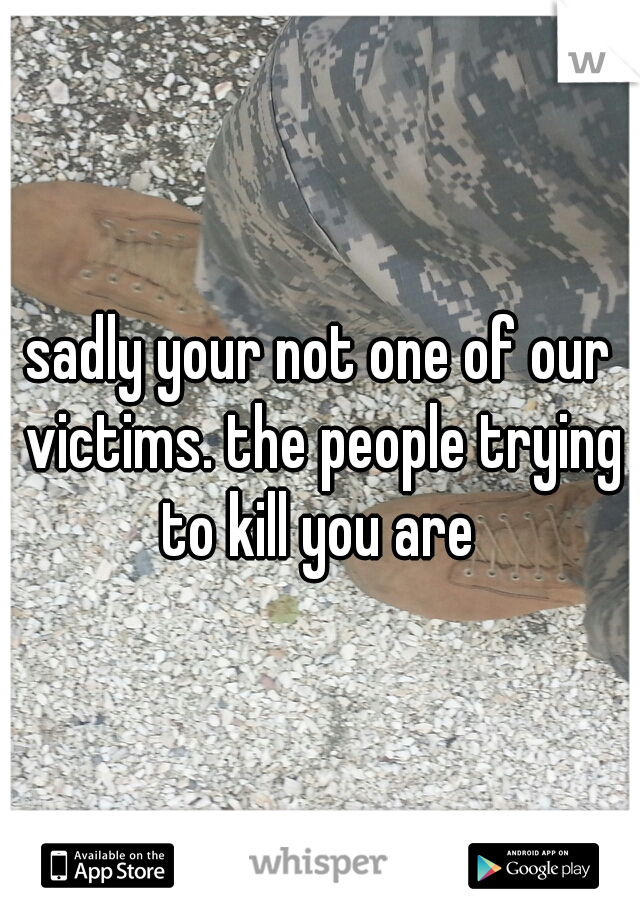 sadly your not one of our victims. the people trying to kill you are 