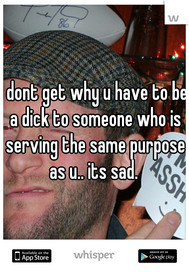 I dont get why u have to be a dick to someone who is serving the same purpose as u.. its sad. 