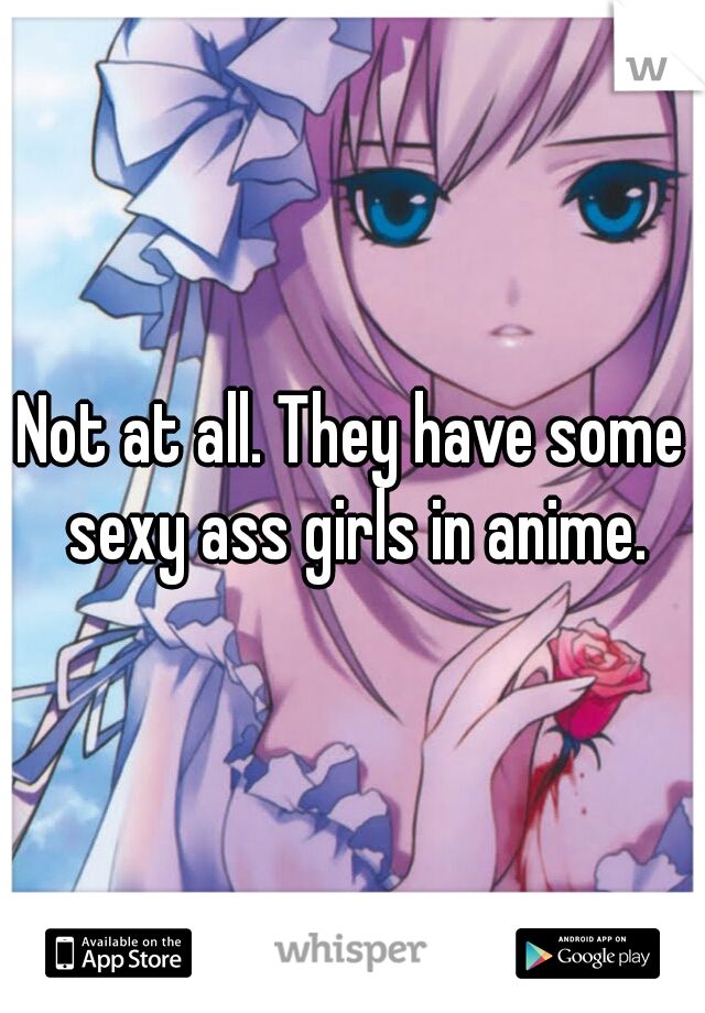 Not at all. They have some sexy ass girls in anime.