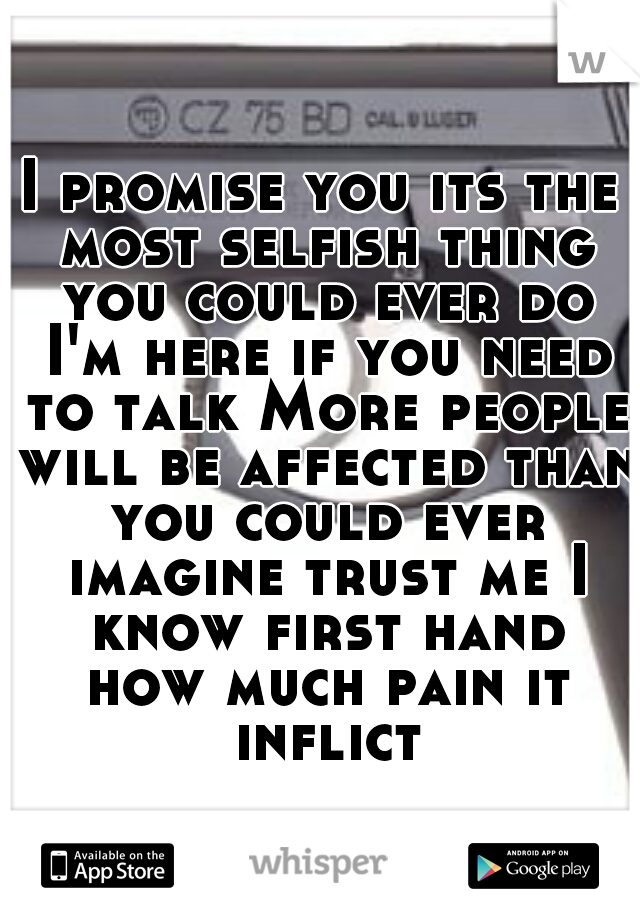 I promise you its the most selfish thing you could ever do I'm here if you need to talk More people will be affected than you could ever imagine trust me I know first hand how much pain it inflicts