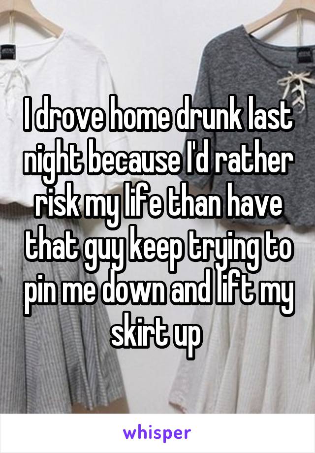 I drove home drunk last night because I'd rather risk my life than have that guy keep trying to pin me down and lift my skirt up 
