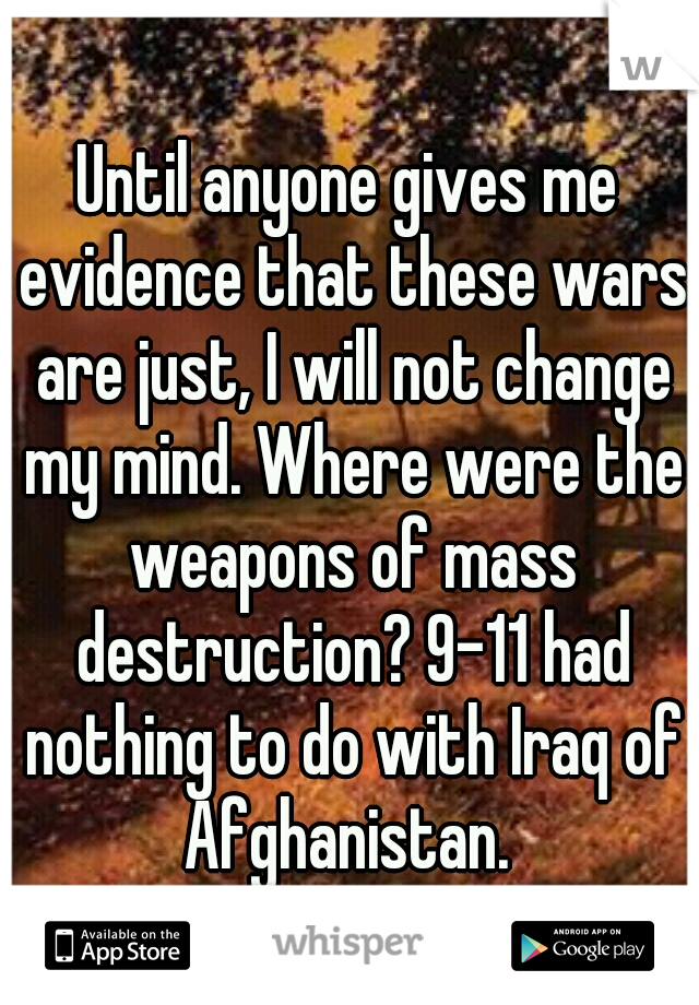 Until anyone gives me evidence that these wars are just, I will not change my mind. Where were the weapons of mass destruction? 9-11 had nothing to do with Iraq of Afghanistan. 