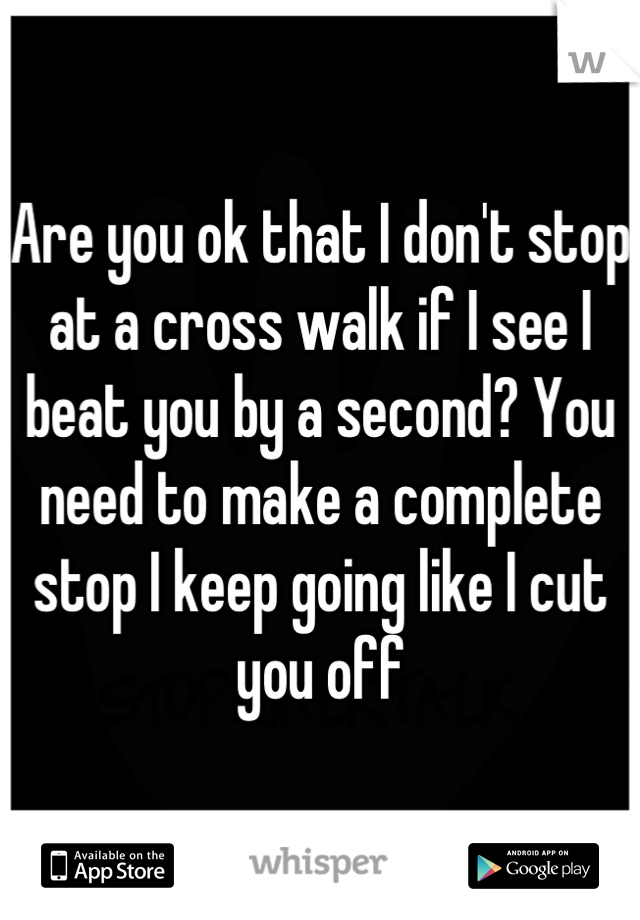 Are you ok that I don't stop at a cross walk if I see I beat you by a second? You need to make a complete stop I keep going like I cut you off