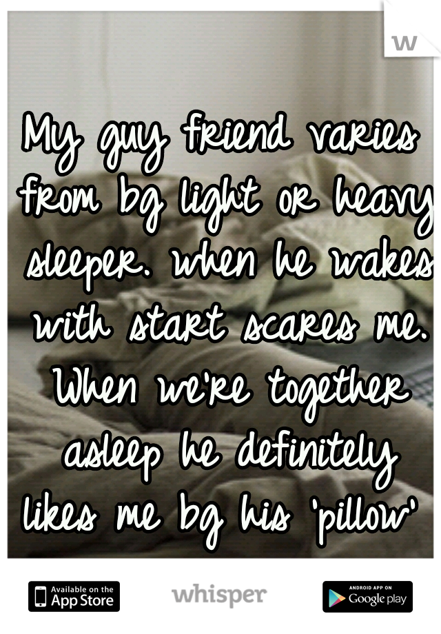 My guy friend varies from bg light or heavy sleeper. when he wakes with start scares me. When we're together asleep he definitely likes me bg his 'pillow' 