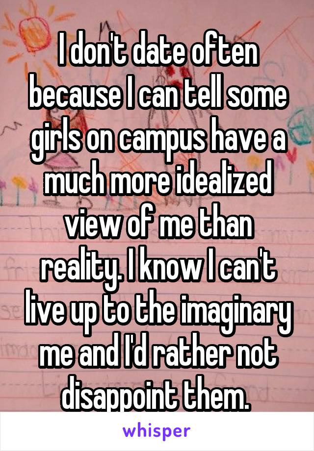 I don't date often because I can tell some girls on campus have a much more idealized view of me than reality. I know I can't live up to the imaginary me and I'd rather not disappoint them. 