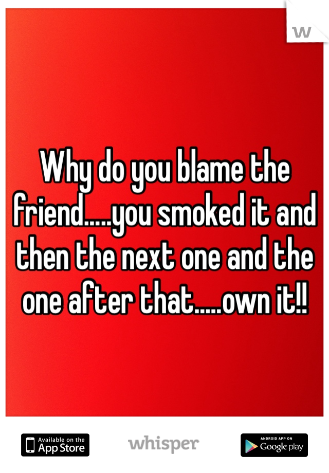 Why do you blame the friend.....you smoked it and then the next one and the one after that.....own it!! 