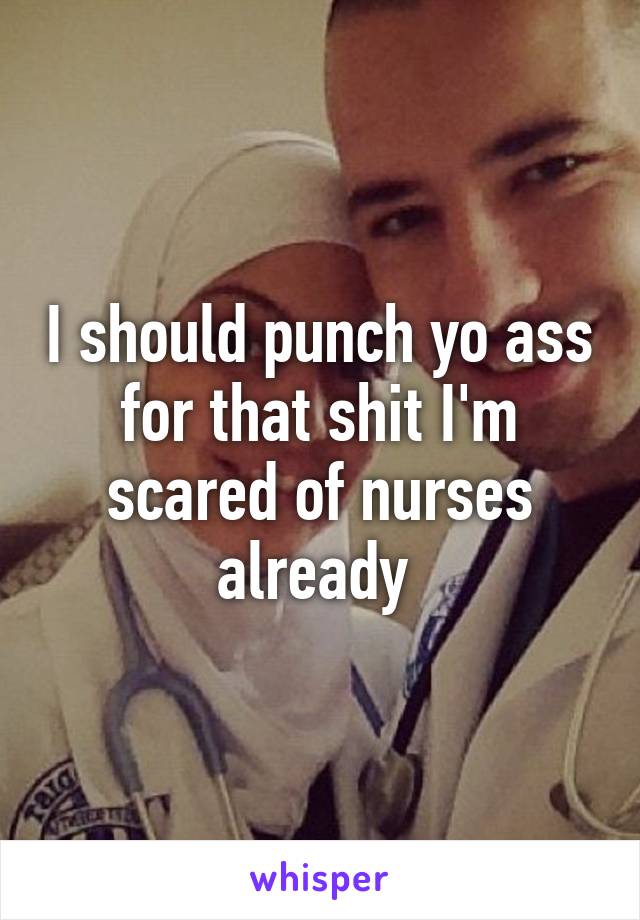 I should punch yo ass for that shit I'm scared of nurses already 