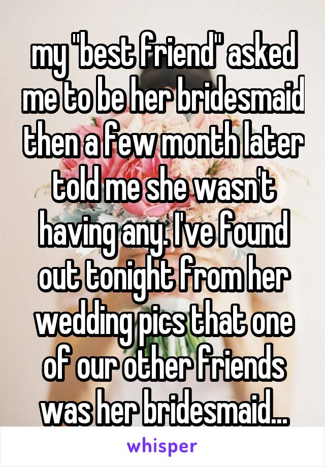 my "best friend" asked me to be her bridesmaid then a few month later told me she wasn't having any. I've found out tonight from her wedding pics that one of our other friends was her bridesmaid...