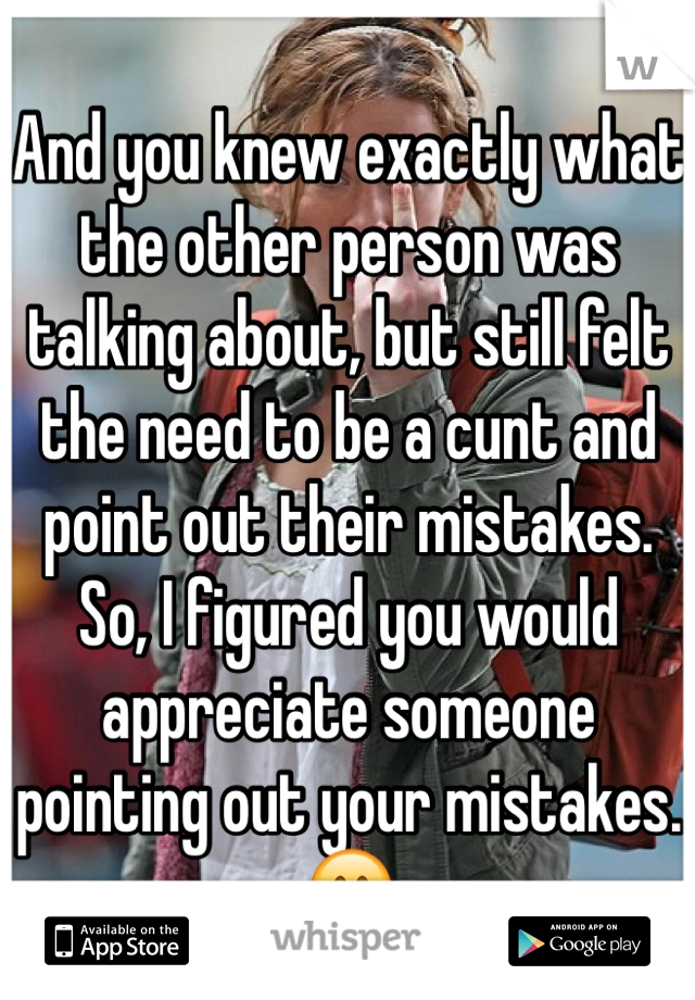 And you knew exactly what the other person was talking about, but still felt the need to be a cunt and point out their mistakes. So, I figured you would appreciate someone pointing out your mistakes. 😊